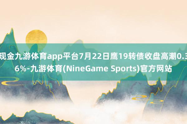 现金九游体育app平台7月22日鹰19转债收盘高潮0.36%-九游体育(NineGame Sports)官方网站