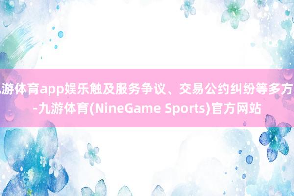 九游体育app娱乐触及服务争议、交易公约纠纷等多方面-九游体育(NineGame Sports)官方网站