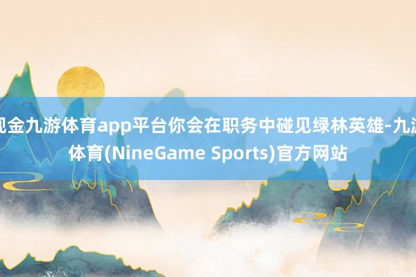 现金九游体育app平台你会在职务中碰见绿林英雄-九游体育(NineGame Sports)官方网站