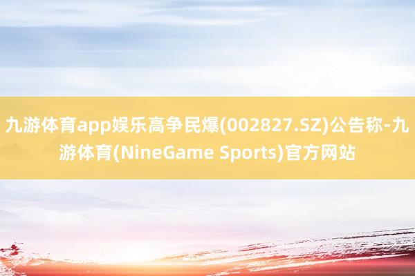 九游体育app娱乐高争民爆(002827.SZ)公告称-九游体育(NineGame Sports)官方网站