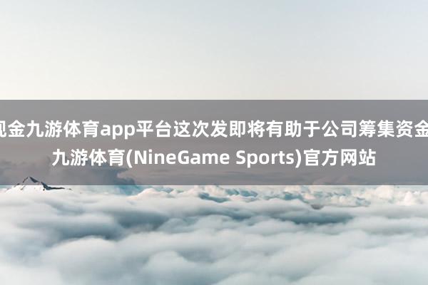 现金九游体育app平台这次发即将有助于公司筹集资金-九游体育(NineGame Sports)官方网站