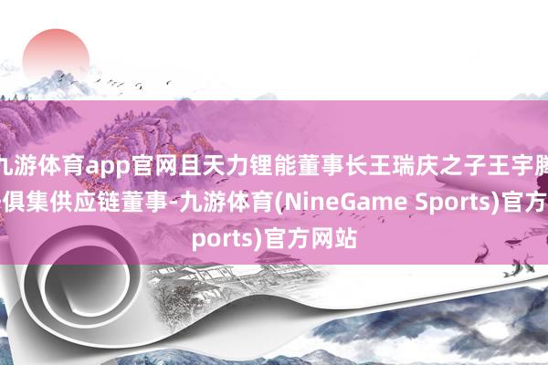九游体育app官网且天力锂能董事长王瑞庆之子王宇腾担任俱集供应链董事-九游体育(NineGame Sports)官方网站