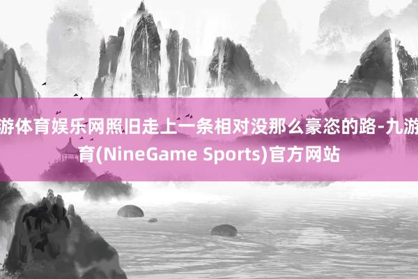 九游体育娱乐网照旧走上一条相对没那么豪恣的路-九游体育(NineGame Sports)官方网站