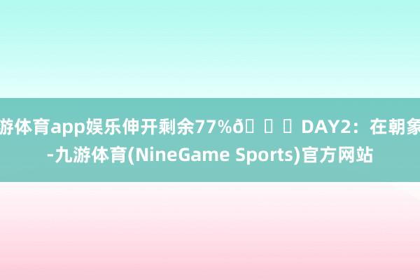 九游体育app娱乐伸开剩余77%🌈DAY2：在朝象谷-九游体育(NineGame Sports)官方网站