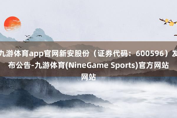 九游体育app官网新安股份（证券代码：600596）发布公告-九游体育(NineGame Sports)官方网站