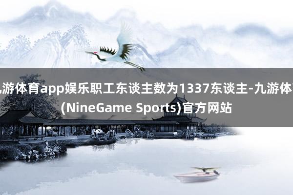 九游体育app娱乐职工东谈主数为1337东谈主-九游体育(NineGame Sports)官方网站