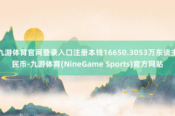 九游体育官网登录入口注册本钱16650.3053万东谈主民币-九游体育(NineGame Sports)官方网站