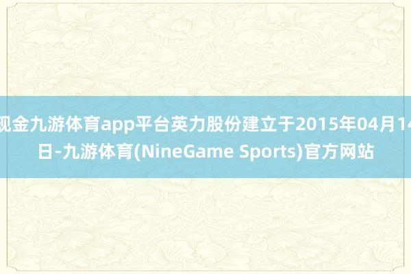 现金九游体育app平台英力股份建立于2015年04月14日-九游体育(NineGame Sports)官方网站