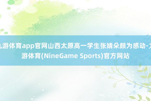 九游体育app官网山西太原高一学生张婧朵颇为感动-九游体育(NineGame Sports)官方网站