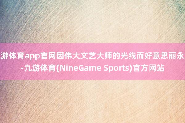 九游体育app官网因伟大文艺大师的光线而好意思丽永久-九游体育(NineGame Sports)官方网站
