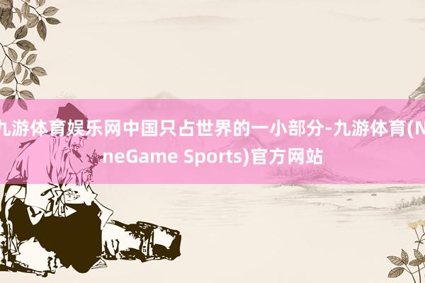 九游体育娱乐网中国只占世界的一小部分-九游体育(NineGame Sports)官方网站