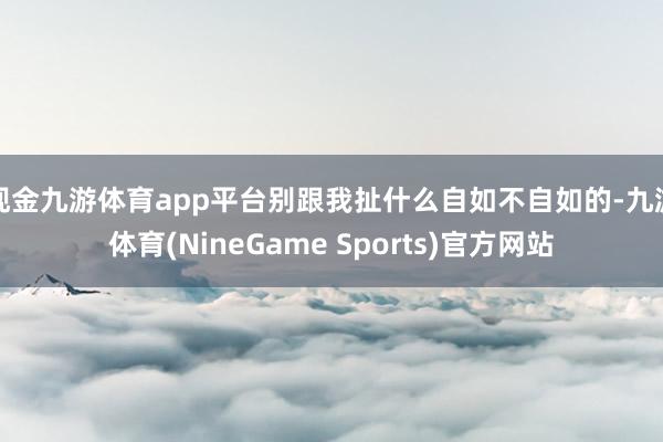 现金九游体育app平台别跟我扯什么自如不自如的-九游体育(NineGame Sports)官方网站