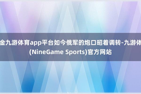 现金九游体育app平台如今俄军的炮口昭着调转-九游体育(NineGame Sports)官方网站