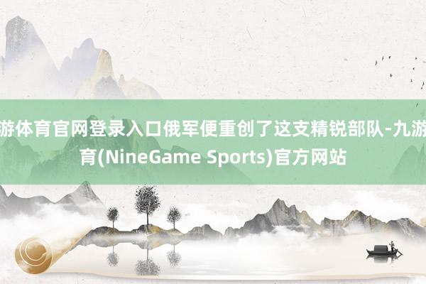 九游体育官网登录入口俄军便重创了这支精锐部队-九游体育(NineGame Sports)官方网站