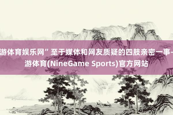 九游体育娱乐网”至于媒体和网友质疑的四肢亲密一事-九游体育(NineGame Sports)官方网站