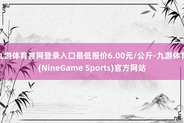 九游体育官网登录入口最低报价6.00元/公斤-九游体育(NineGame Sports)官方网站