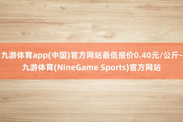 九游体育app(中国)官方网站最低报价0.40元/公斤-九游体育(NineGame Sports)官方网站