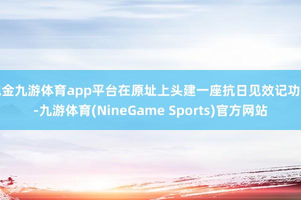 现金九游体育app平台在原址上头建一座抗日见效记功碑-九游体育(NineGame Sports)官方网站