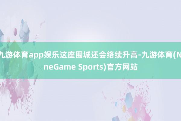 九游体育app娱乐这座围城还会络续升高-九游体育(NineGame Sports)官方网站