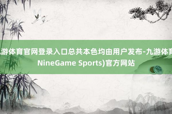 九游体育官网登录入口总共本色均由用户发布-九游体育(NineGame Sports)官方网站