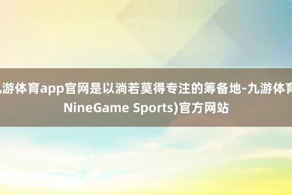 九游体育app官网是以淌若莫得专注的筹备地-九游体育(NineGame Sports)官方网站
