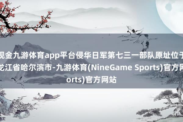 现金九游体育app平台侵华日军第七三一部队原址位于黑龙江省哈尔滨市-九游体育(NineGame Sports)官方网站