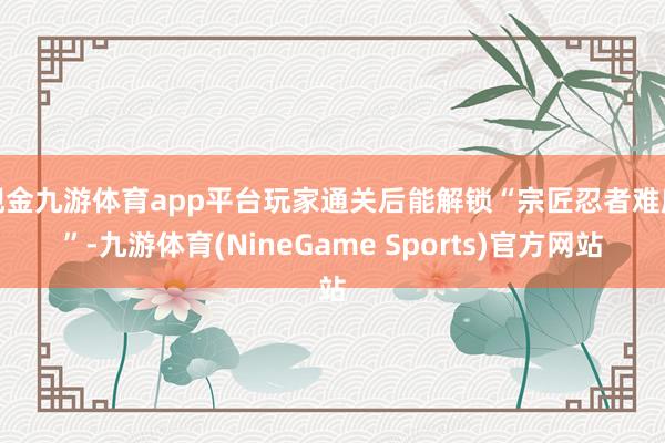 现金九游体育app平台玩家通关后能解锁“宗匠忍者难度”-九游体育(NineGame Sports)官方网站