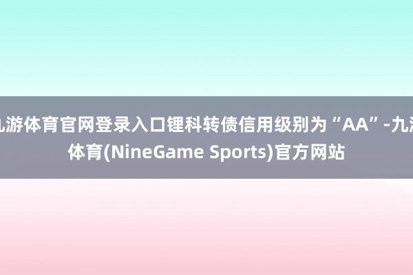 九游体育官网登录入口锂科转债信用级别为“AA”-九游体育(NineGame Sports)官方网站