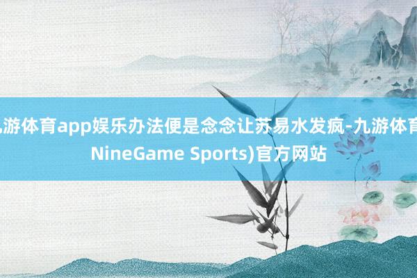 九游体育app娱乐办法便是念念让苏易水发疯-九游体育(NineGame Sports)官方网站