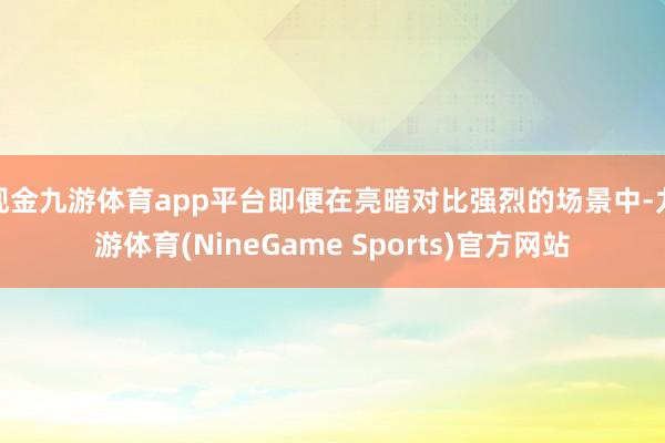 现金九游体育app平台即便在亮暗对比强烈的场景中-九游体育(NineGame Sports)官方网站