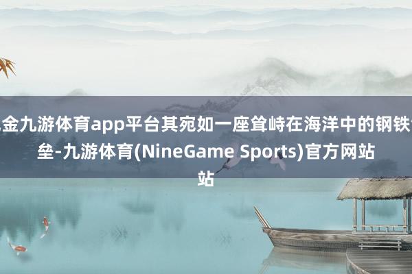 现金九游体育app平台其宛如一座耸峙在海洋中的钢铁堡垒-九游体育(NineGame Sports)官方网站