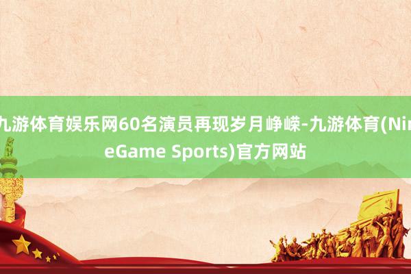 九游体育娱乐网60名演员再现岁月峥嵘-九游体育(NineGame Sports)官方网站
