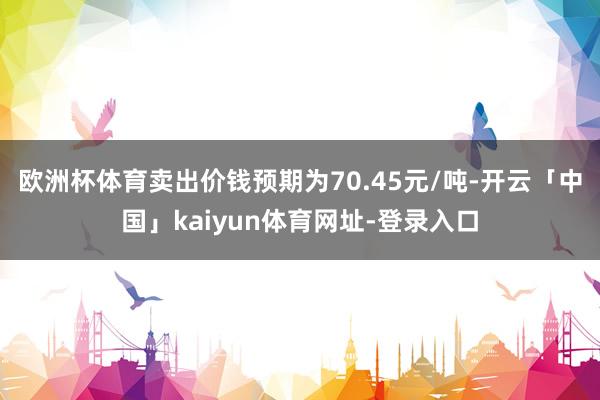 欧洲杯体育卖出价钱预期为70.45元/吨-开云「中国」kaiyun体育网址-登录入口