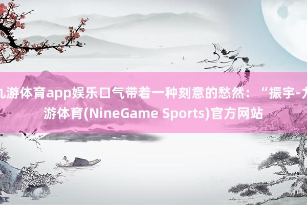 九游体育app娱乐口气带着一种刻意的愁然：“振宇-九游体育(NineGame Sports)官方网站