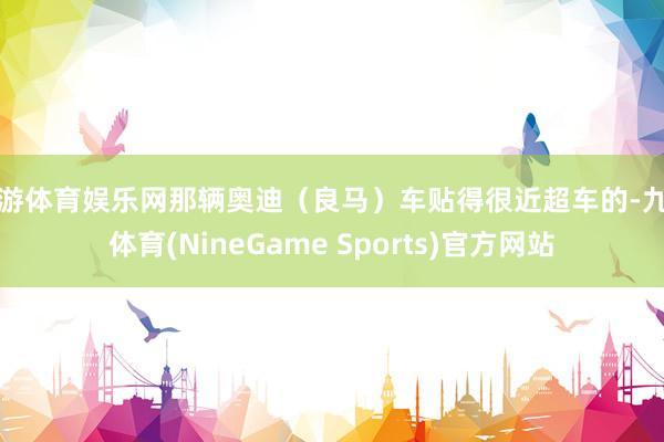 九游体育娱乐网那辆奥迪（良马）车贴得很近超车的-九游体育(NineGame Sports)官方网站