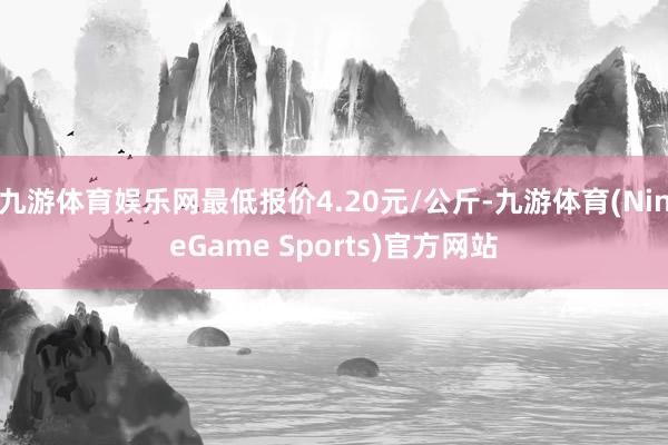 九游体育娱乐网最低报价4.20元/公斤-九游体育(NineGame Sports)官方网站