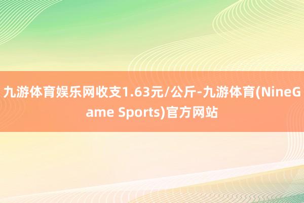 九游体育娱乐网收支1.63元/公斤-九游体育(NineGame Sports)官方网站