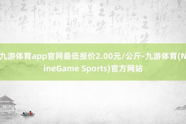 九游体育app官网最低报价2.00元/公斤-九游体育(NineGame Sports)官方网站