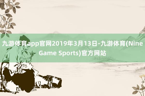 九游体育app官网2019年3月13日-九游体育(NineGame Sports)官方网站