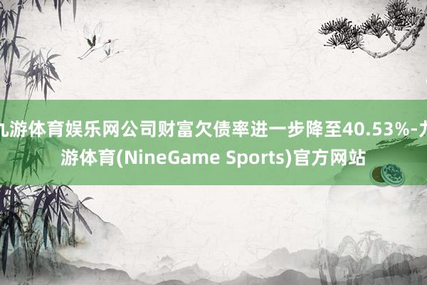 九游体育娱乐网公司财富欠债率进一步降至40.53%-九游体育(NineGame Sports)官方网站