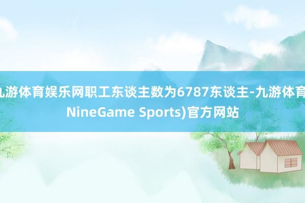 九游体育娱乐网职工东谈主数为6787东谈主-九游体育(NineGame Sports)官方网站