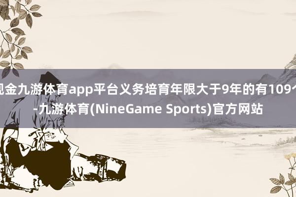 现金九游体育app平台义务培育年限大于9年的有109个-九游体育(NineGame Sports)官方网站