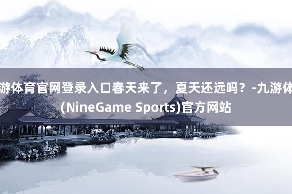 九游体育官网登录入口春天来了，夏天还远吗？-九游体育(NineGame Sports)官方网站