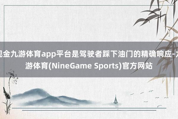 现金九游体育app平台是驾驶者踩下油门的精确响应-九游体育(NineGame Sports)官方网站
