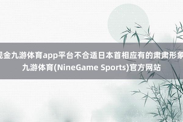 现金九游体育app平台不合适日本首相应有的肃肃形象-九游体育(NineGame Sports)官方网站