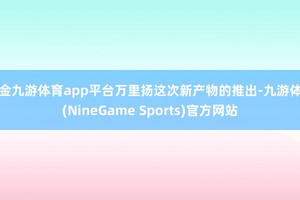 现金九游体育app平台万里扬这次新产物的推出-九游体育(NineGame Sports)官方网站